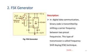 2. FSK Generator
114
Description:
 In digital data communication,
binary code is transmitted by
shifting a carrier frequency
between two preset
frequencies. This type of
transmission is called Frequency
Shift Keying (FSK) technique.
Fig: FSK Generator
Contd…..
 