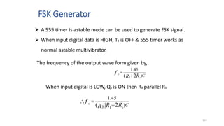 FSK Generator
115
The frequency of the output wave form given by,
C
R
R
f O
)
45
.
1
2
( 1 2


When input digital is LOW, Q1 is ON then R3 parallel R1
C
R
R
R
f O
)
45
.
1
2
||
( 3 1 2

 
 A 555 timer is astable mode can be used to generate FSK signal.
 When input digital data is HIGH, T1 is OFF & 555 timer works as
normal astable multivibrator.
 