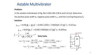 Astable Multivibrator
117
Problem:
In the astable multivibrator of fig, RA=2.2KΩ, RB=3.9K Ω and C=0.1µF. Determine
the positive pulse width tH, negative pulse width tLow, and free-running frequency fo.
Solution:
ms
X
K
C
R
t B
LOW
269
.
0
)
1
.
0
)(
9
.
3
(
69
.
0
69
.
0 10
6



 
?
)
45
.
1
1
2
(



 C
T R
R
f
A B
o
ms
X
K
K
C
R
R
t B
A
HIGH
421
.
0
)
1
.
0
)(
9
.
3
2
.
2
(
69
.
0
)
(
69
.
0 10
6






 
?
100
9
.
3
2
2
.
2
9
.
3
2
.
2
100
)
)
100
%
2
(
(












X
K
X
K
K
X
X
T
D
R
R
R
R
t
A
A
B
B
HIGH
Duty Cycle,
?
100
9
.
3
2
2
.
2
9
.
3
100
)
100
%
2
(









X
K
X
K
X
X
T
D
R
R
R
t
A B
B
LOW
 