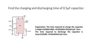Find the charging and discharging time of 0.5µF capacitor.
Explanation: The time required to charge the capacitor
is tHigh=0.69(RA+RB)C =0.69(10kΩ+5kΩ)x0.5µF =5ms.
The time required to discharge the capacitor is
tLow=0.69xRC =0.69x5kΩx0.5µF=2ms.
 