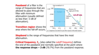 Stopband is the range of frequencies that have the most
attenuation.
Critical frequency, fc, (also called the cutoff frequency) defines
the end of the passband and normally specified at the point where
the response drops – 3 dB (70.7%) from the passband response.
Passband of a filter is the
range of frequencies that are
allowed to pass through the
filter with minimum
attenuation (usually defined
as less than -3 dB of
attenuation).
Transition region shows the
area where the fall-off occurs.
roll-off rate
 