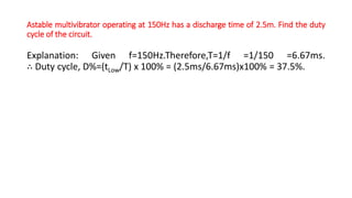 Astable multivibrator operating at 150Hz has a discharge time of 2.5m. Find the duty
cycle of the circuit.
Explanation: Given f=150Hz.Therefore,T=1/f =1/150 =6.67ms.
∴ Duty cycle, D%=(tLow/T) x 100% = (2.5ms/6.67ms)x100% = 37.5%.
 