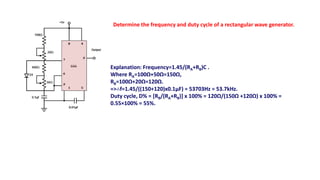 Determine the frequency and duty cycle of a rectangular wave generator.
Explanation: Frequency=1.45/(RA+RB)C .
Where RA=100Ω+50Ω=150Ω,
RB=100Ω+20Ω=120Ω.
=>∴f=1.45/((150+120)x0.1µF) = 53703Hz = 53.7kHz.
Duty cycle, D% = [RB/(RA+RB)] x 100% = 120Ω/(150Ω +120Ω) x 100% =
0.55×100% = 55%.
 