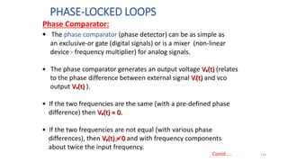 PHASE-LOCKED LOOPS
124
Contd…..
• The phase comparator (phase detector) can be as simple as
an exclusive-or gate (digital signals) or is a mixer (non-linear
device - frequency multiplier) for analog signals.
• The phase comparator generates an output voltage Vp(t) (relates
to the phase difference between external signal Vi(t) and vco
output Vo(t) ).
• If the two frequencies are the same (with a pre-defined phase
difference) then Vp(t) = 0.
• If the two frequencies are not equal (with various phase
differences), then Vp(t) = 0 and with frequency components
about twice the input frequency.
Phase Comparator:
 