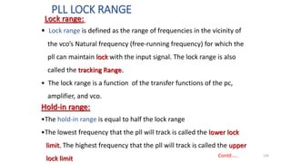PLL LOCK RANGE
126
• Lock range is defined as the range of frequencies in the vicinity of
the vco’s Natural frequency (free-running frequency) for which the
pll can maintain lock with the input signal. The lock range is also
called the tracking Range.
• The lock range is a function of the transfer functions of the pc,
amplifier, and vco.
Hold-in range:
•The hold-in range is equal to half the lock range
•The lowest frequency that the pll will track is called the lower lock
limit. The highest frequency that the pll will track is called the upper
lock limit Contd…..
Lock range:
 