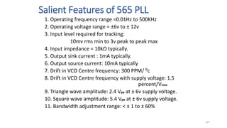 Salient Features of 565 PLL
1. Operating frequency range =0.01Hz to 500KHz
2. Operating voltage range = ±6v to ± 12v
3. Input level required for tracking:
10mv rms min to 3v peak to peak max
4. Input impedance = 10kΩ typically.
5. Output sink current : 1mA typically.
6. Output source current: 10mA typically
7. Drift in VCO Centre frequency: 300 PPM/ ⁰c
8. Drift in VCO Centre frequency with supply voltage: 1.5
percent/Vmax
9. Triangle wave amplitude: 2.4 Vpp at ± 6v supply voltage.
10. Square wave amplitude: 5.4 Vpp at ± 6v supply voltage.
11. Bandwidth adjustment range: < ± 1 to ± 60%
137
 