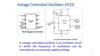 Voltage Controlled Oscillator (VCO)
140
A voltage controlled oscillator is an oscillator circuit
in which the frequency of oscillations can be
controlled by an externally applied voltage
 