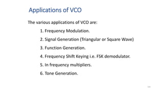 Applications of VCO
145
The various applications of VCO are:
1. Frequency Modulation.
2. Signal Generation (Triangular or Square Wave)
3. Function Generation.
4. Frequency Shift Keying i.e. FSK demodulator.
5. In frequency multipliers.
6. Tone Generation.
 