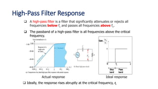 A high-pass filter is a filter that significantly attenuates or rejects all
frequencies below fc and passes all frequencies above fc.
 The passband of a high-pass filter is all frequencies above the critical
frequency.
Vo
Actual response Ideal response
 Ideally, the response rises abruptly at the critical frequency, fL
High-Pass Filter Response
 