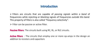 Introduction
 Filters are circuits that are capable of passing signals within a band of
frequencies while rejecting or blocking signals of frequencies outside this band.
This property of filters is also called “frequency selectivity”.
 Filter can be passive or active filter.
Passive filters: The circuits built using RC, RL, or RLC circuits.
Active filters : The circuits that employ one or more op-amps in the design an
addition to resistors and capacitors
 