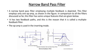 Narrow Band Pass Filter
• A narrow band pass filter employing multiple feedback is depicted. This filter
employs only one op-amp, as shown in the figure. In comparison to all the filters
discussed so far, this filter has some unique features that are given below.
• It has two feedback paths, and this is the reason that it is called a multiple-
feedback filter.
• The op-amp is used in the inverting mode.
 