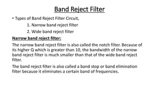 Band Reject Filter
• Types of Band Reject Filter Circuit,
1. Narrow band reject filter
2. Wide band reject filter
Narrow band reject filter:
The narrow band reject filter is also called the notch filter. Because of
its higher Q which is greater than 10, the bandwidth of the narrow
band reject filter is much smaller than that of the wide band reject
filter.
The band reject filter is also called a band stop or band elimination
filter because it eliminates a certain band of frequencies.
 
