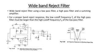 Wide band Reject Filter
• Wide band reject filter using a low pass filter, a high pass filter and a summing
amplifier.
• For a proper band reject response, the low cutoff frequency fL of the high pass
filter must be larger than the high cutoff frequency fH of the low pass filter.
 