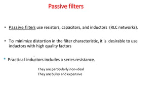 Passive filters
• Passive filters use resistors, capacitors, andinductors (RLC networks).
• To minimize distortion in the filter characteristic, it is desirable to use
inductors with high quality factors
• Practical inductors includes a series resistance.


They are particularly non-ideal
They are bulky and expensive
 