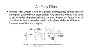 All Pass Filter
• All Pass Filter Design is one that passes all frequency components of
the input signal without attenuation. Any ordinary wire can be used
to perform this characteristic but the most important factor in an all
pass filter is that it provides predictable phase shifts for different
frequencies of the input signal.
 