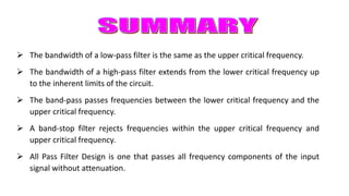  The bandwidth of a low-pass filter is the same as the upper critical frequency.
 The bandwidth of a high-pass filter extends from the lower critical frequency up
to the inherent limits of the circuit.
 The band-pass passes frequencies between the lower critical frequency and the
upper critical frequency.
 A band-stop filter rejects frequencies within the upper critical frequency and
upper critical frequency.
 All Pass Filter Design is one that passes all frequency components of the input
signal without attenuation.
 