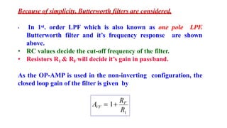 Because of simplicity, Butterworth filters are considered.
• In 1st. order LPF which is also known as one pole LPF.
Butterworth filter and it’s frequency response are shown
above.
• RC values decide the cut-off frequency of the filter.
• Resistors R1 & RF will decide it’s gain in passband.
As the OP-AMP is used in the non-inverting configuration, the
closed loop gain of the filter is given by
1
R
VF
A  1
RF
 