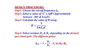 DESIGN PROCEDURE:
Step1: Choose the cut-off frequency fH
Step2: Select a value of ‘C’ ≤ 1µF (Approximately
between .001 & 0.1µF)
Step3: Calculate the value of R using
Step4: Select resistors R1 & R2 depending on the desired
pass band gain. (Try different gains)
=2. So RF=R1
 