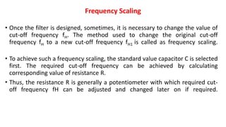 Frequency Scaling
• Once the filter is designed, sometimes, it is necessary to change the value of
cut-off frequency fH. The method used to change the original cut-off
frequency fH to a new cut-off frequency fH1 is called as frequency scaling.
• To achieve such a frequency scaling, the standard value capacitor C is selected
first. The required cut-off frequency can be achieved by calculating
corresponding value of resistance R.
• Thus, the resistance R is generally a potentiometer with which required cut-
off frequency fH can be adjusted and changed later on if required.
 