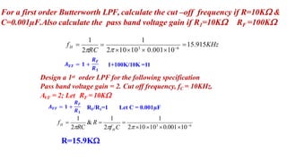 For a first order Butterworth LPF, calculate the cut –off frequency if R=10K &
C=0.001µF.Also calculate the pass band voltage gain if R1=10K RF =100K
15.915KHz
H
f 
1
2 10103
 0.001106
1
2RC

1+100K/10K =11
Design a 1st order LPF for the following specification
Pass band voltage gain = 2. Cut off frequency, fC = 10KHz.
AVF = 2; Let RF = 10K
RF/R1=1 Let C = 0.001µF
1
2 10103
0.001106
2f C
& R  
1 1
2RC
f 
H
H
R=15.9K
 