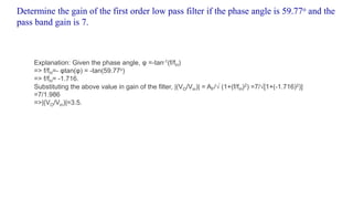 Determine the gain of the first order low pass filter if the phase angle is 59.77o and the
pass band gain is 7.
Explanation: Given the phase angle, φ =-tan-1(f/fH)
=> f/fH=- φtan(φ) = -tan(59.77o)
=> f/fH= -1.716.
Substituting the above value in gain of the filter, |(VO/Vin)| = AF/√ (1+(f/fH)2) =7/√[1+(-1.716)2)]
=7/1.986
=>|(VO/Vin)|=3.5.
 