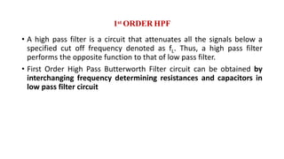1st ORDER HPF
• A high pass filter is a circuit that attenuates all the signals below a
specified cut off frequency denoted as fL. Thus, a high pass filter
performs the opposite function to that of low pass filter.
• First Order High Pass Butterworth Filter circuit can be obtained by
interchanging frequency determining resistances and capacitors in
low pass filter circuit
 