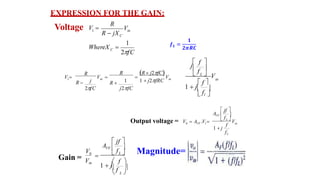 V
R
C
WhereX 
in
C
1
2fC
R  jX
1
Voltage V 
in
in V
j
V 
R
R 
2fC
1
1
V  
R R  j2fC
R  1  j2fRC
j2fC
in
 f 
 L  V
j
 f 

 fl 
 f 
1  j
in
fL
VF 1 V
f
1  j
f
A
L 
VF  

 jf 
0
Output voltage = V  A .V 

 L 
 f 
1  jf
 L 
VF  

f
 jf 
A
V0
Vin
EXPRESSION FOR THE GAIN:
Gain =
Magnitude=
 