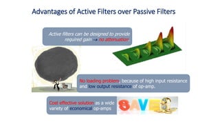 Active filters can be designed to provide
required gain  no attenuation.
Advantages of Active Filters over Passive Filters
No loading problem, because of high input resistance
and low output resistance of op-amp.
Cost effective solution as a wide
variety of economical op-amps
 