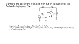 Compute the pass band gain and high cut-off frequency for the
first order high pass filter.
Explanation: The pass band gain of the filter, AF =1+(RF/R1)
=>AF=1+(10kΩ/10kΩ)=2. The high cut-off frequency of the filter, fH=1/2πRC =1/(2π×20kΩ×0.01µF)
=1/1.256×10-3 =796.18Hz.
 