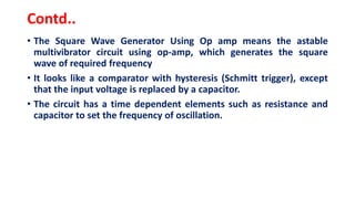 Contd..
• The Square Wave Generator Using Op amp means the astable
multivibrator circuit using op-amp, which generates the square
wave of required frequency
• It looks like a comparator with hysteresis (Schmitt trigger), except
that the input voltage is replaced by a capacitor.
• The circuit has a time dependent elements such as resistance and
capacitor to set the frequency of oscillation.
 