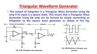 Triangular Waveform Generator
• The output of integrator is a Triangular Wave Generator Using Op
amp if its input is a square wave. This means that a Triangular Wave
Generator Using Op amp can be formed by simply connecting an
integrator to the square wave generator as shown in the Fig.
 