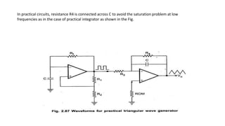In practical circuits, resistance R4 is connected across C to avoid the saturation problem at low
frequencies as in the case of practical integrator as shown in the Fig.
 