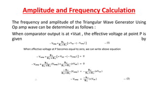 Amplitude and Frequency Calculation
The frequency and amplitude of the Triangular Wave Generator Using
Op amp wave can be determined as follows :
When comparator output is at +Vsat , the effective voltage at point P is
given by
When effective voltage at P becomes equal to zero, we can write above equation
 