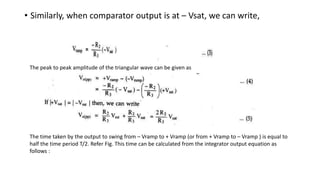 • Similarly, when comparator output is at – Vsat, we can write,
The peak to peak amplitude of the triangular wave can be given as
The time taken by the output to swing from – Vramp to + Vramp (or from + Vramp to – Vramp ) is equal to
half the time period T/2. Refer Fig. This time can be calculated from the integrator output equation as
follows :
 