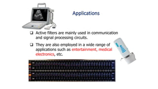 Applications
 Active filters are mainly used in communication
and signal processing circuits.
 They are also employed in a wide range of
applications such as entertainment, medical
electronics, etc.
 