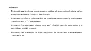 Applications:
 The sawtooth waveform is most common waveform used to create sounds with subtractive virtual and
analog music synthesizers. Therefore, it is used in music.
 The sawtooth is the form of horizontal and vertical deflection signals that are used to generate a raster
on monitor screens or CRT based television.
 The magnetic field suddenly gets collapsed on the wave’s cliff, which causes the resting position of its
electron beam as quickly as possible.
 The magnetic field produced by the deflection yoke drags the electron beam on the wave’s ramp,
creating a scan line.
 