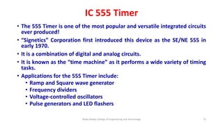 IC 555 Timer
• The 555 Timer is one of the most popular and versatile integrated circuits
ever produced!
• “Signetics” Corporation first introduced this device as the SE/NE 555 in
early 1970.
• It is a combination of digital and analog circuits.
• It is known as the “time machine” as it performs a wide variety of timing
tasks.
• Applications for the 555 Timer include:
• Ramp and Square wave generator
• Frequency dividers
• Voltage-controlled oscillators
• Pulse generators and LED flashers
Malla Reddy College of Engineering and Technology 72
 