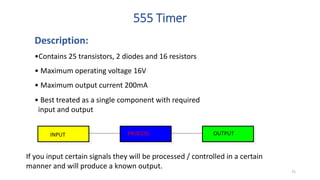 555 Timer
Description:
•Contains 25 transistors, 2 diodes and 16 resistors
• Maximum operating voltage 16V
• Maximum output current 200mA
If you input certain signals they will be processed / controlled in a certain
manner and will produce a known output.
INPUT PROCESS OUTPUT
• Best treated as a single component with required
input and output
75
 