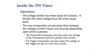 Inside the 555 Timer
Operation:
• The voltage divider has three equal 5K resistors. It
divides the input voltage (Vcc) into three equal
parts.
• The two comparators are op-amps that compare
the voltages at their inputs and saturate depending
upon which is greater.
• The Threshold Comparator saturates when the voltage
at the Threshold pin (pin 6) is greater than (2/3)Vcc.
• The Trigger Comparator saturates when the voltage at
the Trigger pin (pin 2) is less than (1/3)Vcc
77
 