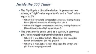 Inside the 555 Timer
• The flip-flop is a bi-stable device. It generates two
values, a “high” value equal to Vcc and a “low” value
equal to 0V.
• When the Threshold comparator saturates, the flip flop is
Reset (R) and it outputs a low signal at pin 3.
• When the Trigger comparator saturates, the flip flop is Set
(S) and it outputs a high signal at pin 3.
• The transistor is being used as a switch, it connects
pin 7 (discharge) to ground when it is closed.
• When Q is low, Q bar is high. This closes the transistor
switch and attaches pin 7 to ground.
• When Q is high, Q bar is low. This open the switch and
pin 7 is no longer grounded
78
 