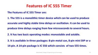 Features of IC 555 Timer
The Features of IC 555 Timer are:
1. The 555 is a monolithic timer device which can be used to produce
accurate and highly stable time delays or oscillation. It can be used to
produce time delays ranging from few microseconds to several hours.
2. It has two basic operating modes: monostable and astable.
3. It is available in three packages: 8-pin metal can, 8-pin mini DIP or a
14-pin. A 14-pin package is IC 556 which consists of two 555 times.
Malla Reddy College of Engineering and Technology 79
 
