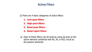 Active Filters
1. Low-pass filters
2. High-pass filters
3. Band-pass filters
4. Band-reject filters
 Each of these filters can be built by using op-amp as the
active element combined with RC, RL or RLC circuit as
the passive elements.
 There are 4 basic categories of active filters:
 