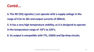 Contd…
4. The NE 555( signetics ) can operate with a supply voltage in the
range of 4.5v to 18v and output currents of 200mA.
5. It has a very high temperature stability, as it is designed to operate
in the temperature range of -55⁰c to 125oc.
6. Its output is compatible with TTL, CMOS and Op-Amp circuits.
Malla Reddy College of Engineering and Technology 80
 