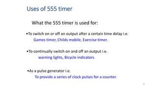 Uses of 555 timer
What the 555 timer is used for:
•To switch on or off an output after a certain time delay i.e.
Games timer, Childs mobile, Exercise timer.
•To continually switch on and off an output i.e.
warning lights, Bicycle indicators.
•As a pulse generator i.e.
To provide a series of clock pulses for a counter.
81
 