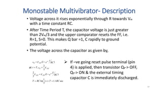 Monostable Multivibrator- Description
• Voltage across it rises exponentially through R towards Vcc
with a time constant RC.
• After Time Period T, the capacitor voltage is just greater
than 2Vcc/3 and the upper comparator resets the FF, i.e.
R=1, S=0. This makes Q bar =1, C rapidly to ground
potential.
• The voltage across the capacitor as given by,
sec
1
.
1
)
3
1
ln(
)
1
(
3
2
3
2
,
)
1
(
RC
T
RC
T
e RC
T
V cc
V cc
V cc
vc
T
t
e RC
t
V cc
vc











at
 If –ve going reset pulse terminal (pin
4) is applied, then transistor Q2-> OFF,
Q1-> ON & the external timing
capacitor C is immediately discharged.
87
 