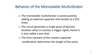 Behavior of the Monostable Multivibrator
w The monostable multivibrator is constructed by
adding an external capacitor and resistor to a 555
timer.
w The circuit generates a single pulse of desired
duration when it receives a trigger signal, hence it
is also called a one-shot.
w The time constant of the resistor-capacitor
combination determines the length of the pulse.
88
 