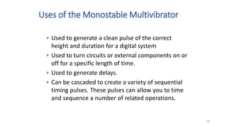 Uses of the Monostable Multivibrator
• Used to generate a clean pulse of the correct
height and duration for a digital system
• Used to turn circuits or external components on or
off for a specific length of time.
• Used to generate delays.
• Can be cascaded to create a variety of sequential
timing pulses. These pulses can allow you to time
and sequence a number of related operations.
89
 