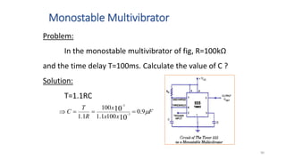 Monostable Multivibrator
90
F
x
x
x
R
T
C 
9
.
0
100
1
.
1
100
1
.
1 10
10
3
3



 

Problem:
In the monostable multivibrator of fig, R=100kΩ
and the time delay T=100ms. Calculate the value of C ?
Solution:
T=1.1RC
 
