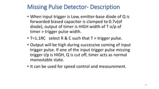 Missing Pulse Detector- Description
• When input trigger is Low, emitter-base diode of Q is
forwarded biased capacitor is clamped to 0.7v(of
diode), output of timer is HIGH width of T o/p of
timer > trigger pulse width.
• T=1.1RC select R & C such that T > trigger pulse.
• Output will be high during successive coming of input
trigger pulse. If one of the input trigger pulse missing
trigger i/p is HIGH, Q is cut off, timer acts as normal
monostable state.
• It can be used for speed control and measurement.
93
 