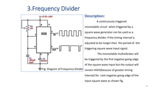 3.Frequency Divider
Fig: Diagram of Frequency Divider
Description:
A continuously triggered
monostable circuit when triggered by a
square wave generator can be used as a
frequency divider, if the timing interval is
adjusted to be longer than the period of the
triggering square wave input signal.
The monostable multivibrator will
be triggered by the first negative going edge
of the square wave input but the output will
remain HIGH(because of greater timing
interval) for next negative going edge of the
input square wave as shown fig.
95
 